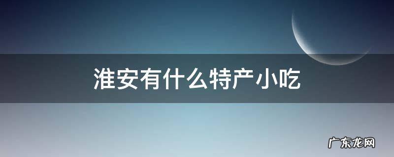 淮安有什么特产小吃 淮安的特产有哪些零食