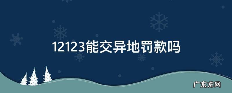12123能交异地罚款吗 异地交通违章罚款可以在12123交吗