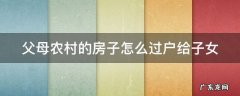 父母农村的房子怎么过户给子女呢 父母农村的房子怎么过户给子女