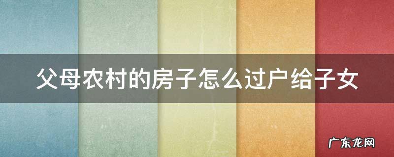 父母农村的房子怎么过户给子女呢 父母农村的房子怎么过户给子女