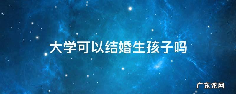 大学可以结婚生孩子吗 大学能结婚生孩子吗