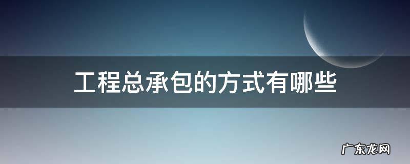 建设工程总承包的方式有哪些 工程总承包的方式有哪些