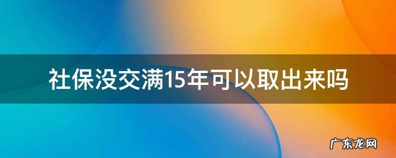 社保没交满15年可以取出来吗 深圳社保没交满15年可以取出来吗