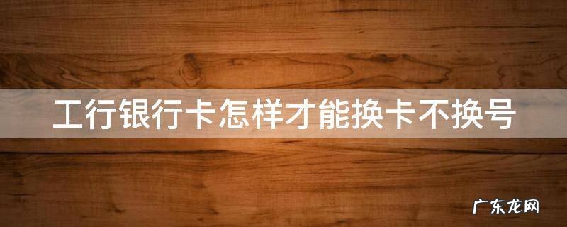 工行如何换卡不换号 工行银行卡怎样才能换卡不换号