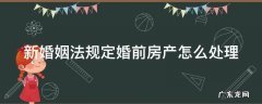 新婚姻法如何规定婚前房产 新婚姻法规定婚前房产怎么处理