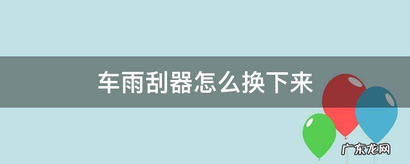 车上的雨刮器怎么换 车雨刮器怎么换下来