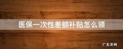 医保一次性差额补贴怎么领 医保一次性差额补贴怎么领甘肃
