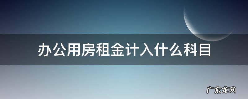 办公用房租金计入什么科目 办公用房租金计入哪个科目