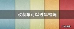 改装车可以过年检吗 目前国内的改装车可以过年检吗