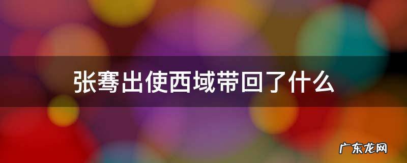 张骞出使西域带回了什么 张骞出使西域带回了什么乐器