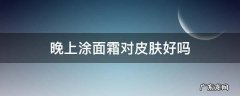 晚上涂面霜对皮肤好吗 晚上护肤涂面霜吗
