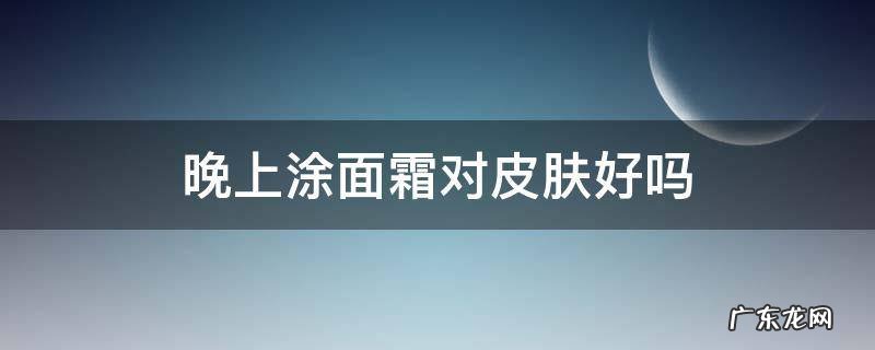 晚上涂面霜对皮肤好吗 晚上护肤涂面霜吗