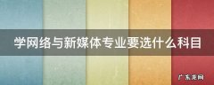 学网络与新媒体专业要选什么科目 学网络与新媒体好就业吗