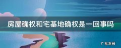 房屋确权和宅基地确权是一回事吗 农村房屋确权2023新规