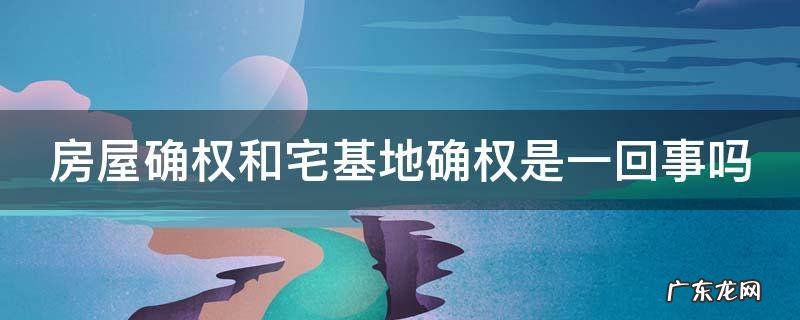 房屋确权和宅基地确权是一回事吗 农村房屋确权2023新规
