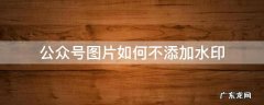 公众号图片如何不添加水印 公众号图片不加水印哪里设置