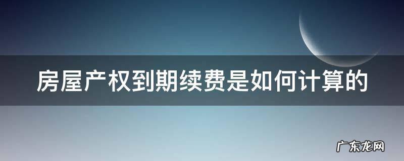 房屋产权到期续费标准 房屋产权到期续费是如何计算的