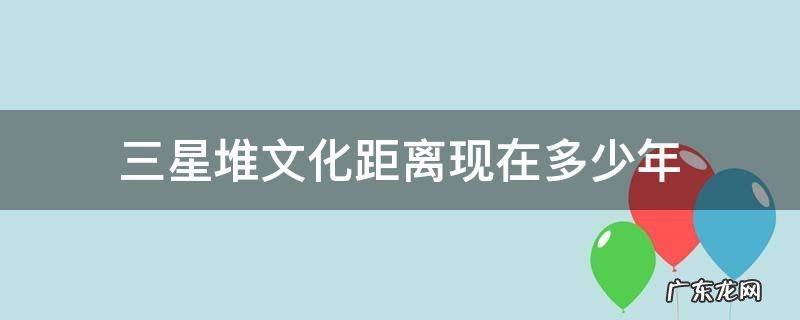 三星堆文化经历了几个时期 三星堆文化距离现在多少年