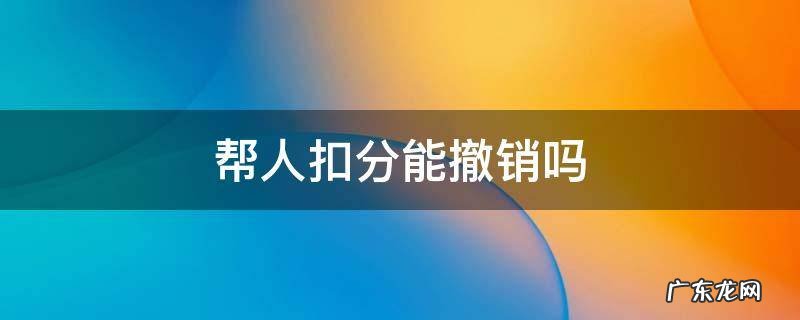 帮人扣分能撤销吗 驾驶证帮别人扣分了怎么可以撤销