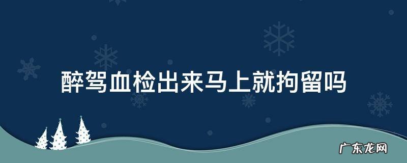 醉驾抽血结果出来立马拘留吗 醉驾血检出来马上就拘留吗