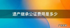 遗产继承公证费多少钱 遗产继承公证费用是多少