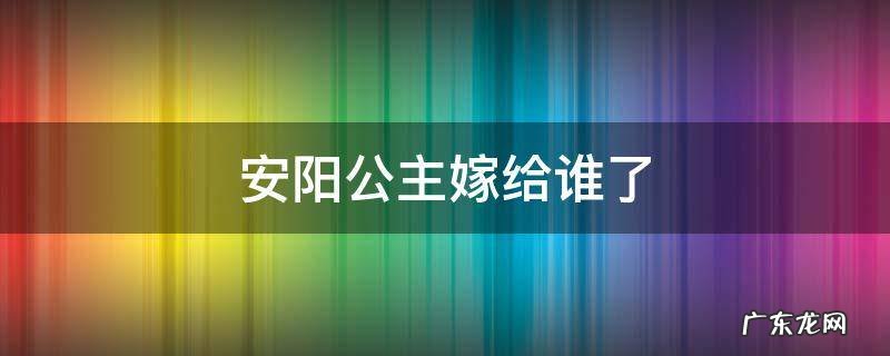 安阳公主嫁给谁了 安阳公主是谁的女儿