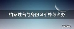 档案的姓名和身份证的姓名不符怎么办 档案姓名与身份证不符怎么办