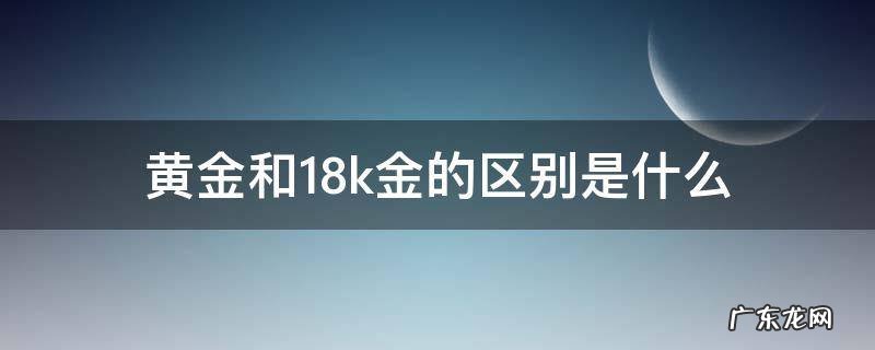 黄金和18k金的区别介绍 黄金和18k金的区别是什么