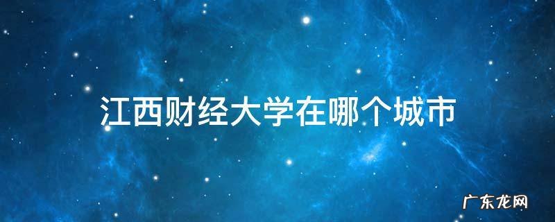 江西财经大学在哪个城市 江西财经大学在哪个城市好就业