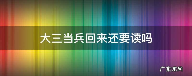大一去当兵回来还用读大三吗 大三当兵回来还要读吗