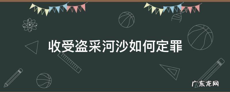 收受盗采河沙如何定罪 购买盗采的河沙属于什么罪