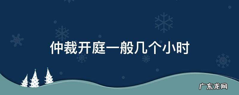 仲裁开庭时间一般几个小时 仲裁开庭一般几个小时