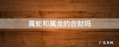 属蛇和属龙的合财吗 属龙的和属蛇的合不合财?