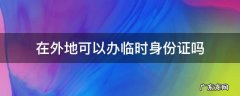 在外地可以办临时身份证吗 身份证在外地可以办临时身份证吗