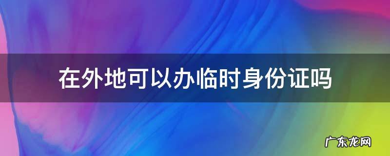 在外地可以办临时身份证吗 身份证在外地可以办临时身份证吗