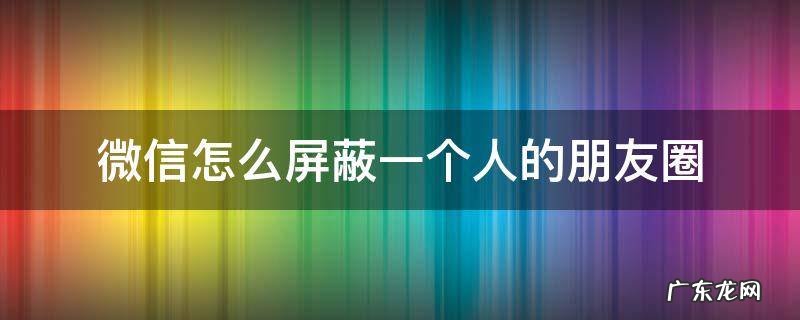 微信怎么屏蔽一个人的朋友圈评论 微信怎么屏蔽一个人的朋友圈