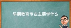 早期教育专业主要学什么 早期教育专业主要学什么将来教什么