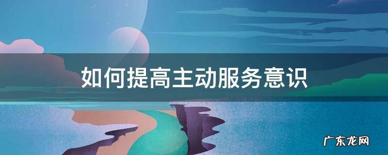 如何提高主动服务意识和护理满意度 如何提高主动服务意识