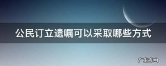 公民订立遗嘱可以采取哪些方式呢 公民订立遗嘱可以采取哪些方式