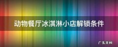 动物餐厅冰淇淋小店解锁条件 动物餐厅的冰淇淋摊主怎么解锁