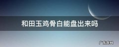和田玉鸡骨白能盘出来吗 鸡骨白古玉盘玩后会玉化