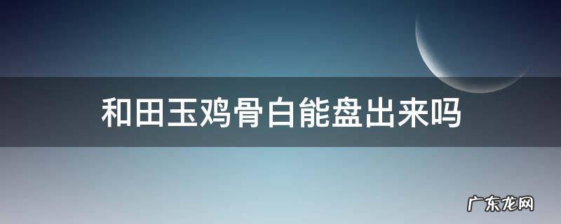 和田玉鸡骨白能盘出来吗 鸡骨白古玉盘玩后会玉化