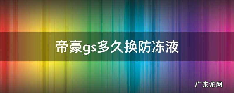 帝豪gs防冻液多久更换 帝豪gs多久换防冻液
