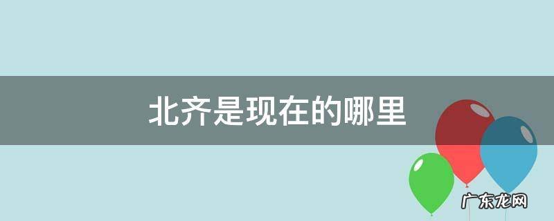 北齐是现在的哪里人 北齐是现在的哪里