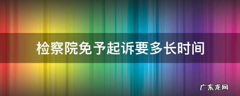 检察院免予起诉要多长时间 检察院免于起诉什么时候通知