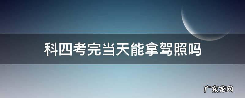 科四考完当天能拿驾照吗 科四考完当天能拿驾照吗2021