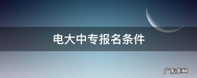 电大中专报名条件 电大中专报名机构有哪些