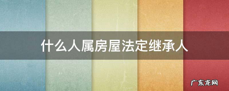 房屋的合法继承权都有什么人 什么人属房屋法定继承人