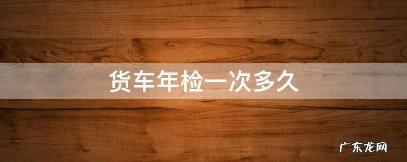 货车年检多久年检一次 货车年检一次多久