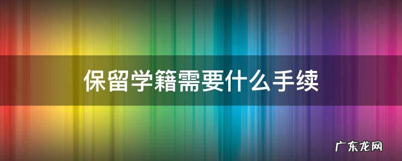 保留学籍如何办理 保留学籍需要什么手续